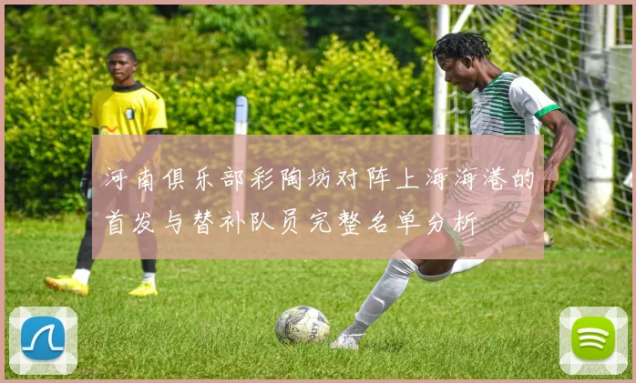 河南俱乐部彩陶坊对阵上海海港的首发与替补队员完整名单分析