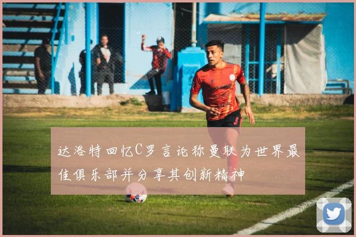达洛特回忆C罗言论称曼联为世界最佳俱乐部并分享其创新精神
