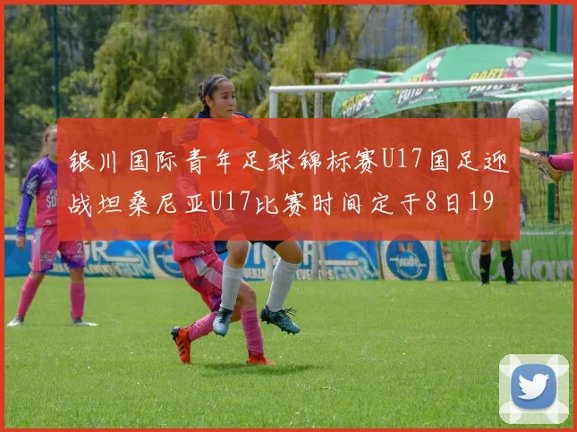 银川国际青年足球锦标赛U17国足迎战坦桑尼亚U17比赛时间定于8日19点35分