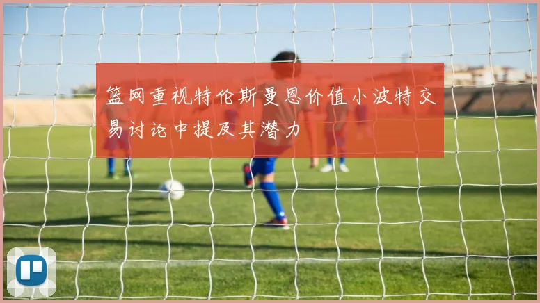 篮网重视特伦斯曼恩价值小波特交易讨论中提及其潜力