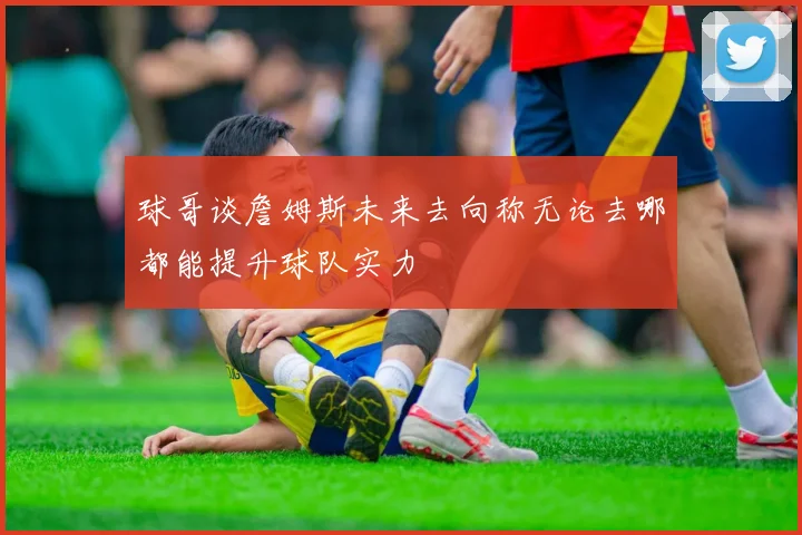 球哥谈詹姆斯未来去向称无论去哪都能提升球队实力