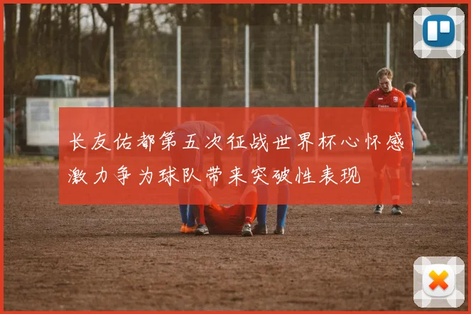 长友佑都第五次征战世界杯心怀感激力争为球队带来突破性表现