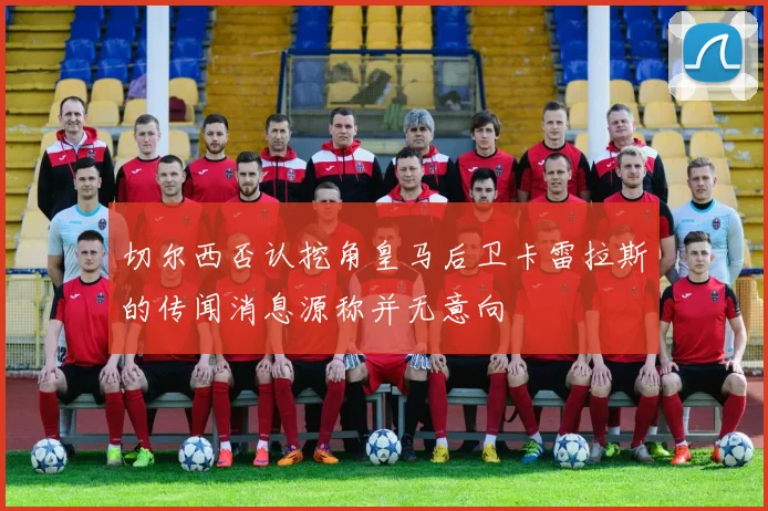 切尔西否认挖角皇马后卫卡雷拉斯的传闻消息源称并无意向