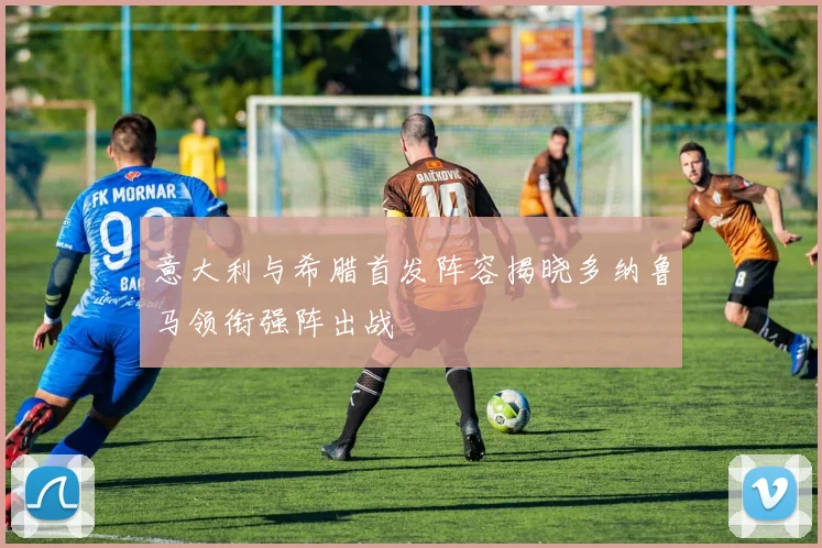 意大利与希腊首发阵容揭晓多纳鲁马领衔强阵出战