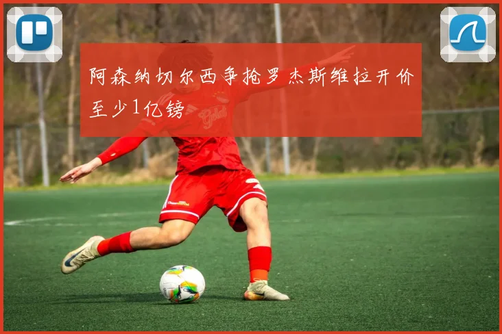 阿森纳切尔西争抢罗杰斯维拉开价至少1亿镑