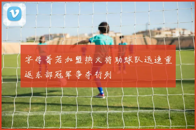 字母哥若加盟热火将助球队迅速重返东部冠军争夺行列