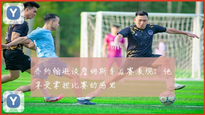 乔约翰逊谈詹姆斯季后赛表现：他享受掌控比赛的感觉
