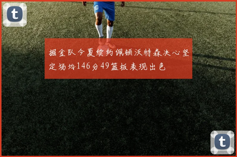 掘金队今夏续约佩顿沃特森决心坚定场均146分49篮板表现出色