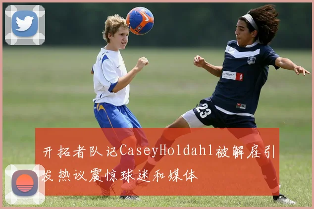 开拓者队记CaseyHoldahl被解雇引发热议震惊球迷和媒体