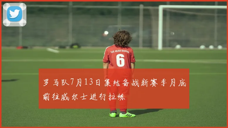 罗马队7月13日集结备战新赛季月底前往威尔士进行拉练