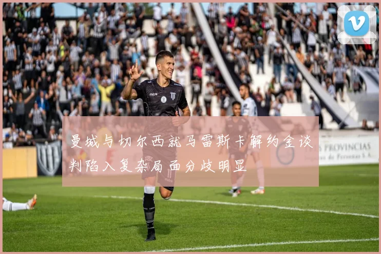 曼城与切尔西就马雷斯卡解约金谈判陷入复杂局面分歧明显