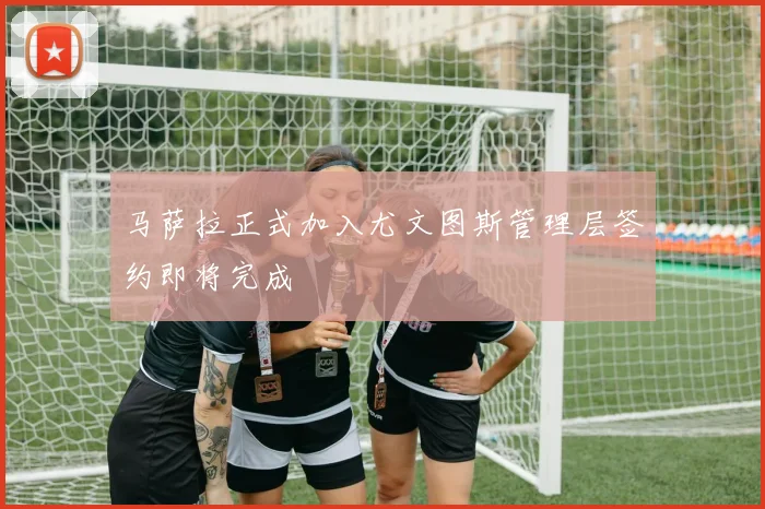 马萨拉正式加入尤文图斯管理层签约即将完成