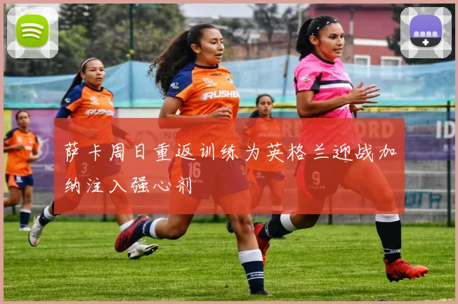 萨卡周日重返训练为英格兰迎战加纳注入强心剂