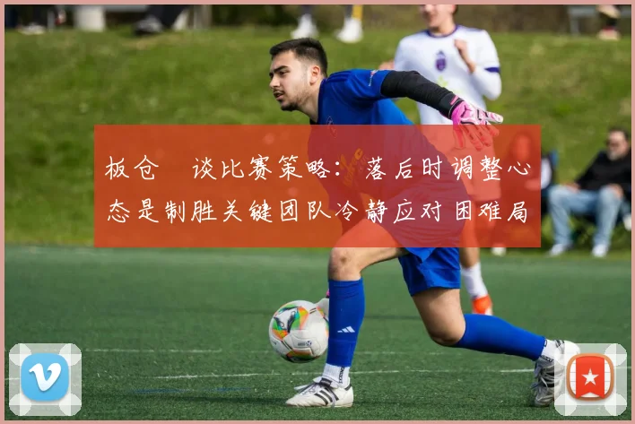 板仓滉谈比赛策略：落后时调整心态是制胜关键团队冷静应对困难局面